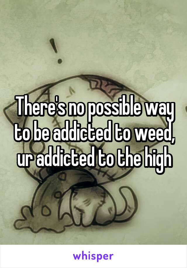 There's no possible way to be addicted to weed, ur addicted to the high