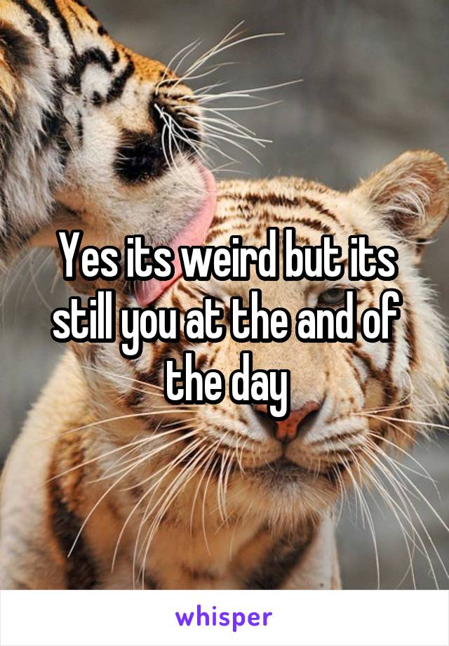 Yes its weird but its still you at the and of the day