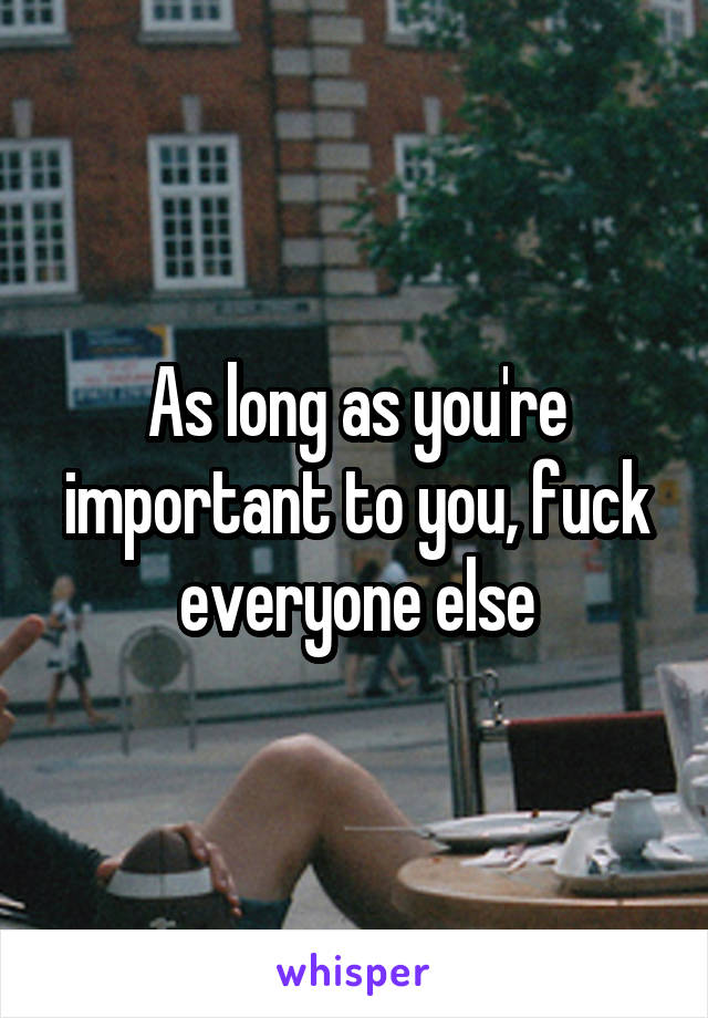 As long as you're important to you, fuck everyone else