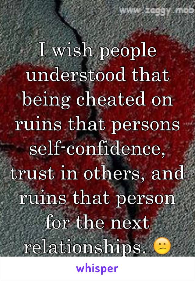 I wish people understood that being cheated on ruins that persons self-confidence, trust in others, and ruins that person for the next relationships. 😕