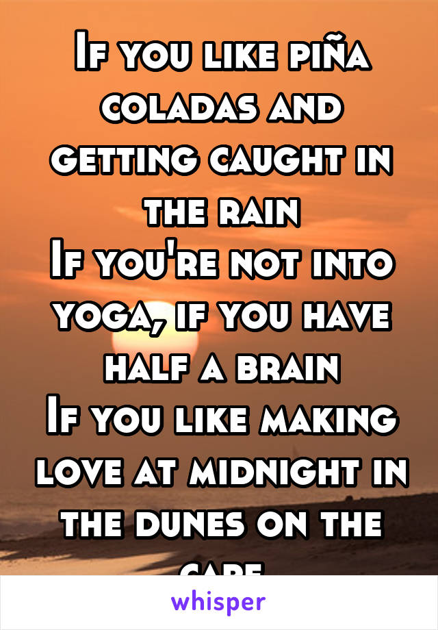 If you like piña coladas and getting caught in the rain
If you're not into yoga, if you have half a brain
If you like making love at midnight in the dunes on the cape