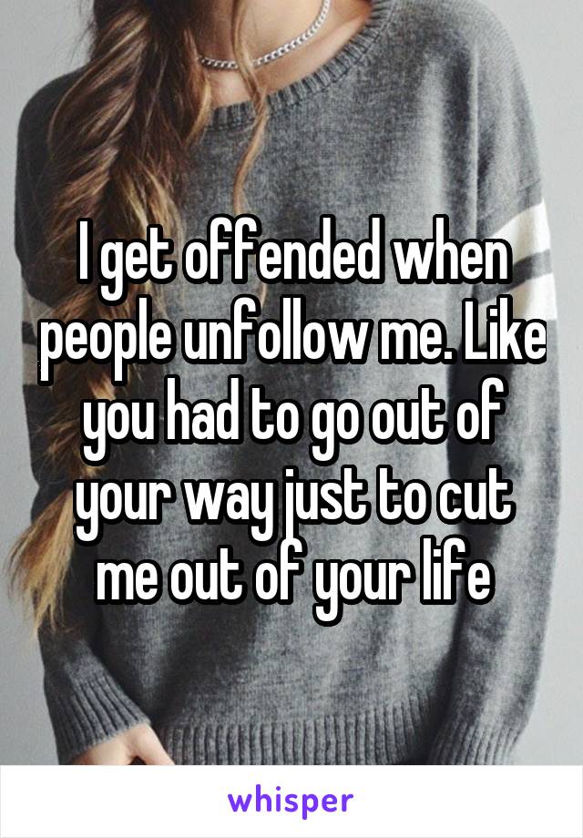 I get offended when people unfollow me. Like you had to go out of your way just to cut me out of your life