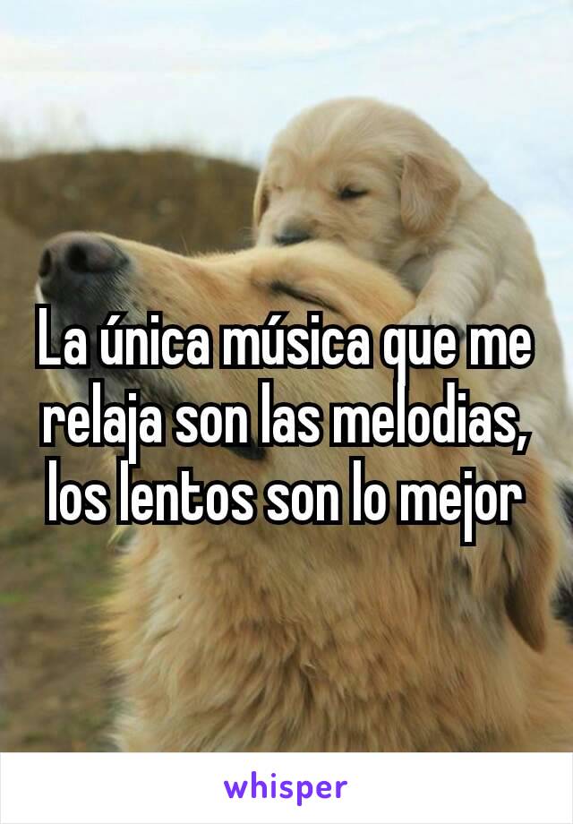 La única música que me relaja son las melodias, los lentos son lo mejor