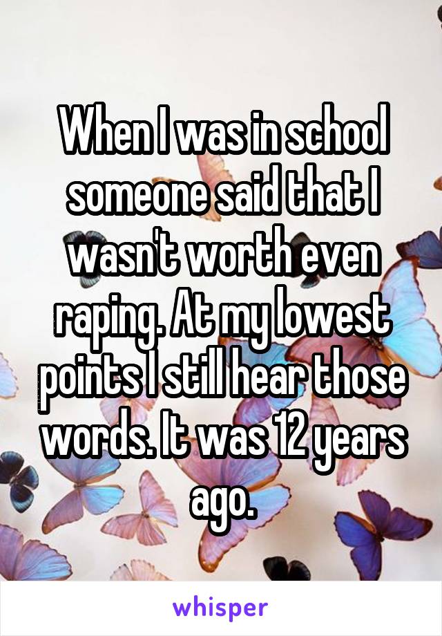 When I was in school someone said that I wasn't worth even raping. At my lowest points I still hear those words. It was 12 years ago.