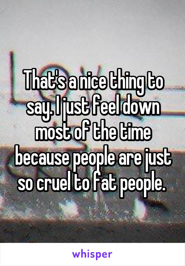 That's a nice thing to say. I just feel down most of the time because people are just so cruel to fat people. 