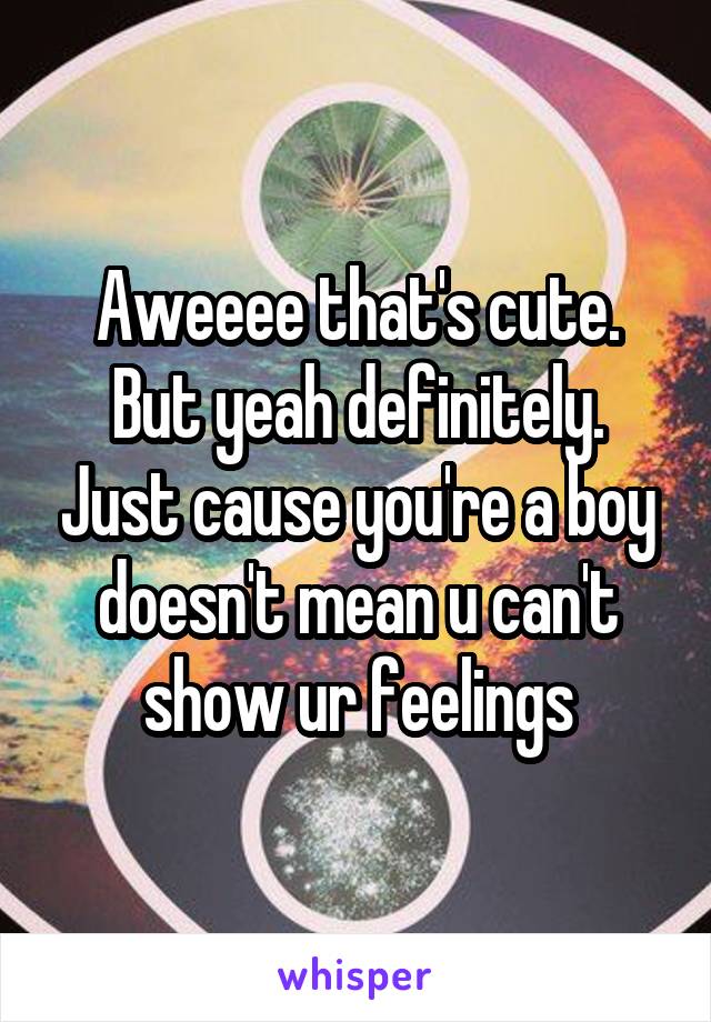 Aweeee that's cute. But yeah definitely. Just cause you're a boy doesn't mean u can't show ur feelings