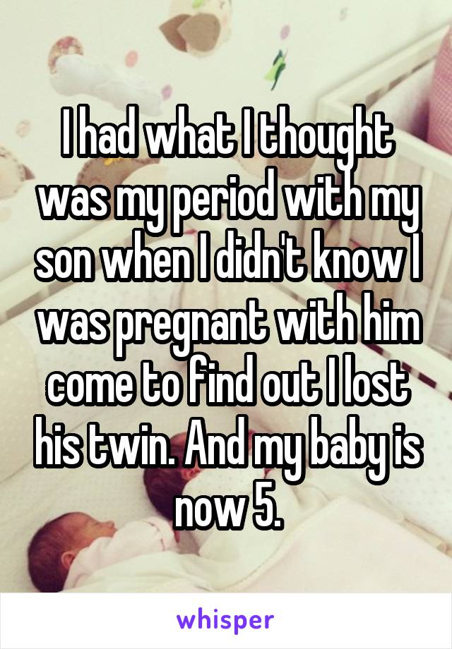 I had what I thought was my period with my son when I didn't know I was pregnant with him come to find out I lost his twin. And my baby is now 5.