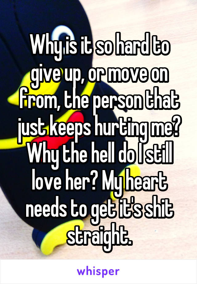 Why is it so hard to give up, or move on from, the person that just keeps hurting me? Why the hell do I still love her? My heart needs to get it's shit straight.