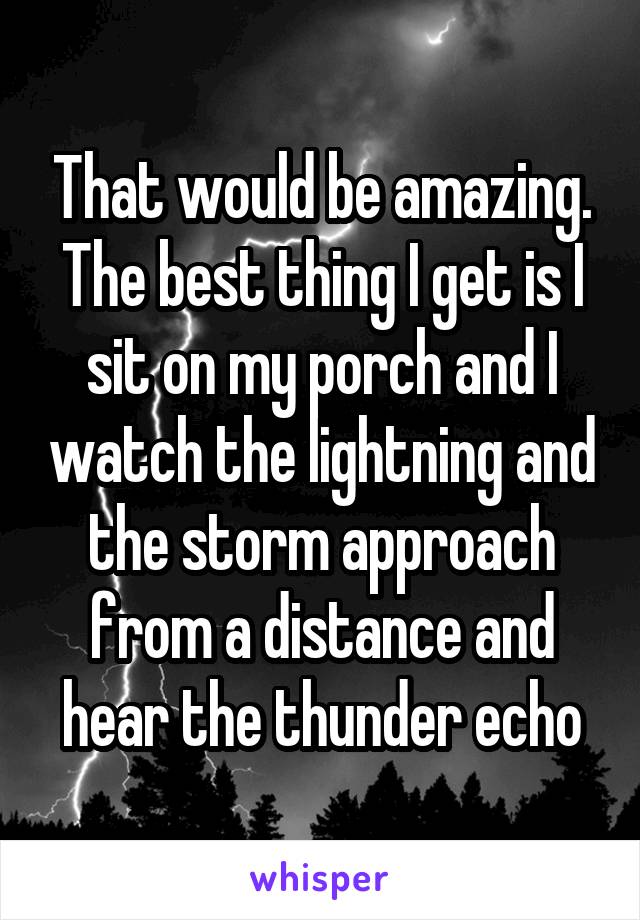 That would be amazing. The best thing I get is I sit on my porch and I watch the lightning and the storm approach from a distance and hear the thunder echo