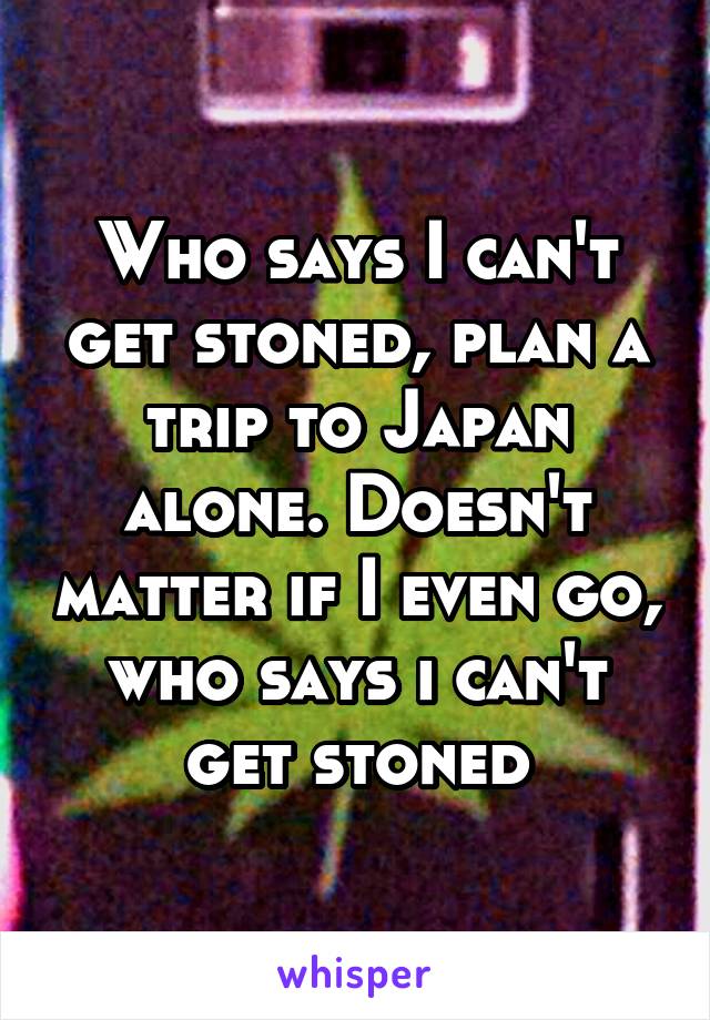 Who says I can't get stoned, plan a trip to Japan alone. Doesn't matter if I even go, who says i can't get stoned