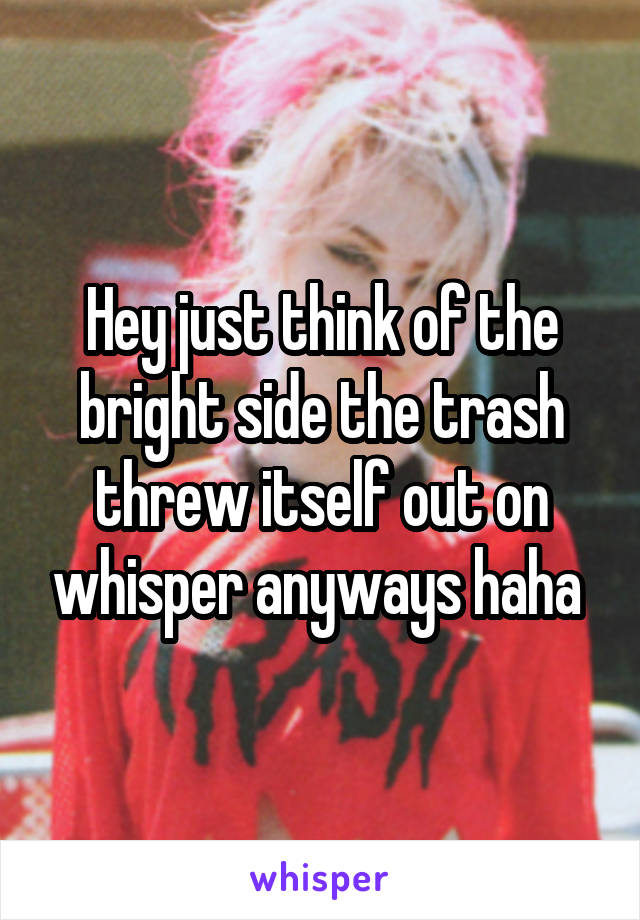 Hey just think of the bright side the trash threw itself out on whisper anyways haha 