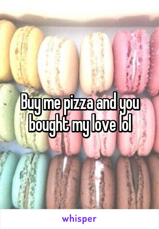 Buy me pizza and you bought my love lol