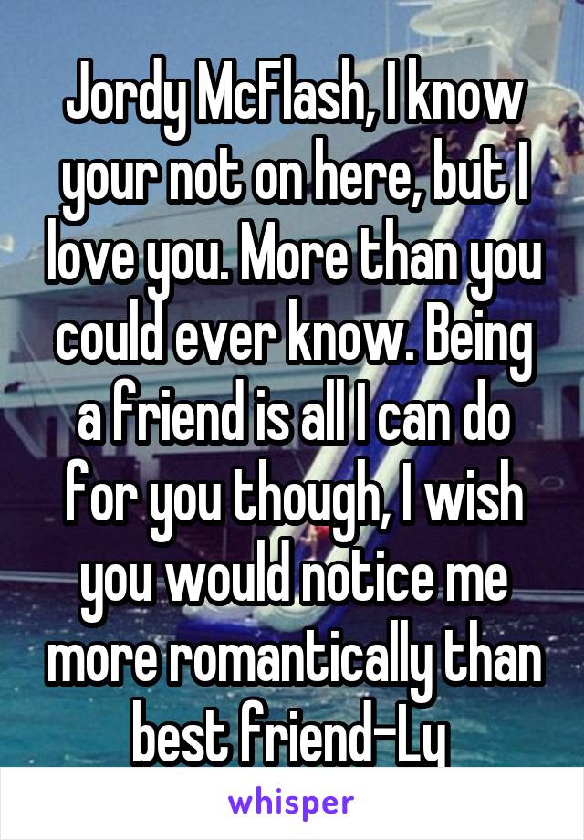 Jordy McFlash, I know your not on here, but I love you. More than you could ever know. Being a friend is all I can do for you though, I wish you would notice me more romantically than best friend-Ly 