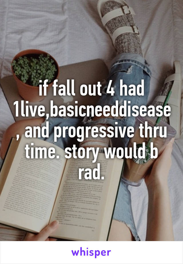 if fall out 4 had 1live,basicneeddisease, and progressive thru time. story would b rad.