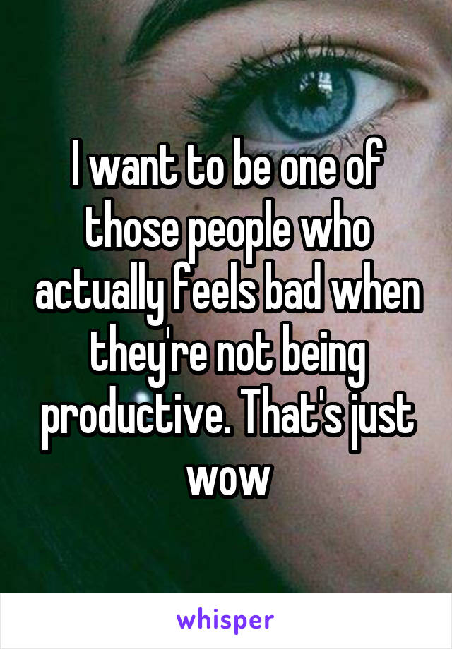 I want to be one of those people who actually feels bad when they're not being productive. That's just wow