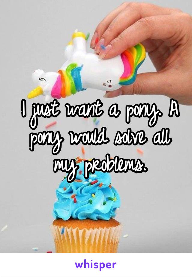 I just want a pony. A pony would solve all my problems.