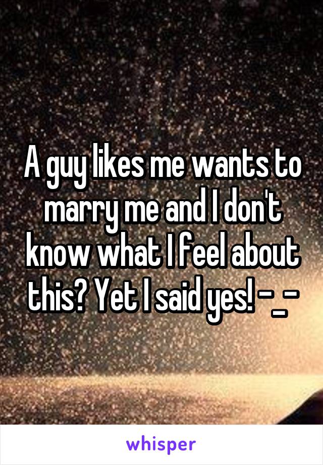 A guy likes me wants to marry me and I don't know what I feel about this? Yet I said yes! -_-