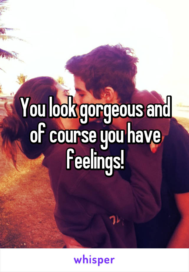 You look gorgeous and of course you have feelings!