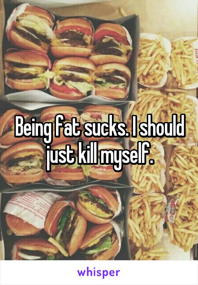 Being fat sucks. I should just kill myself.