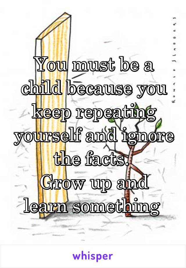 You must be a child because you keep repeating yourself and ignore the facts. 
Grow up and learn something 