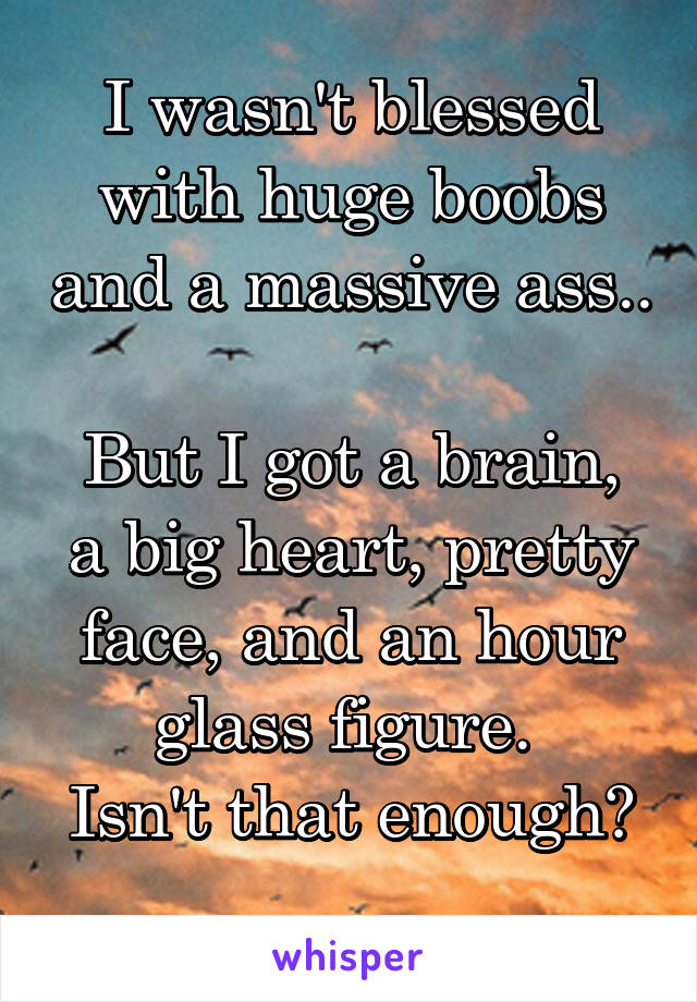 I wasn't blessed with huge boobs and a massive ass.. 
But I got a brain, a big heart, pretty face, and an hour glass figure. 
Isn't that enough? 