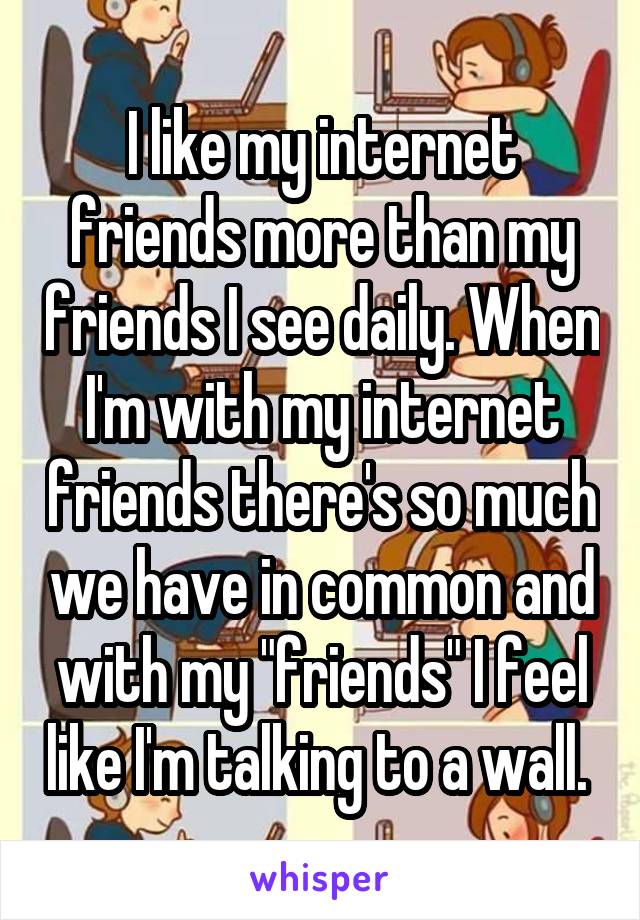 I like my internet friends more than my friends I see daily. When I'm with my internet friends there's so much we have in common and with my "friends" I feel like I'm talking to a wall. 