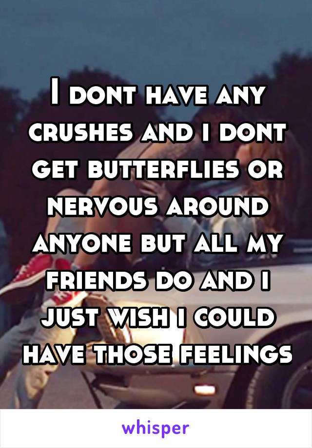 I dont have any crushes and i dont get butterflies or nervous around anyone but all my friends do and i just wish i could have those feelings