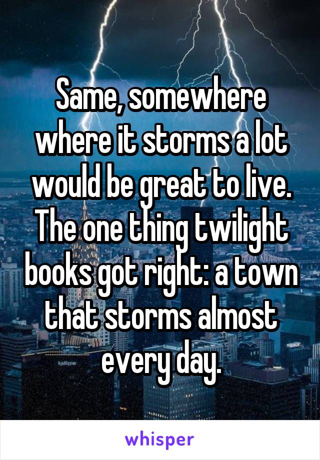 Same, somewhere where it storms a lot would be great to live. The one thing twilight books got right: a town that storms almost every day.