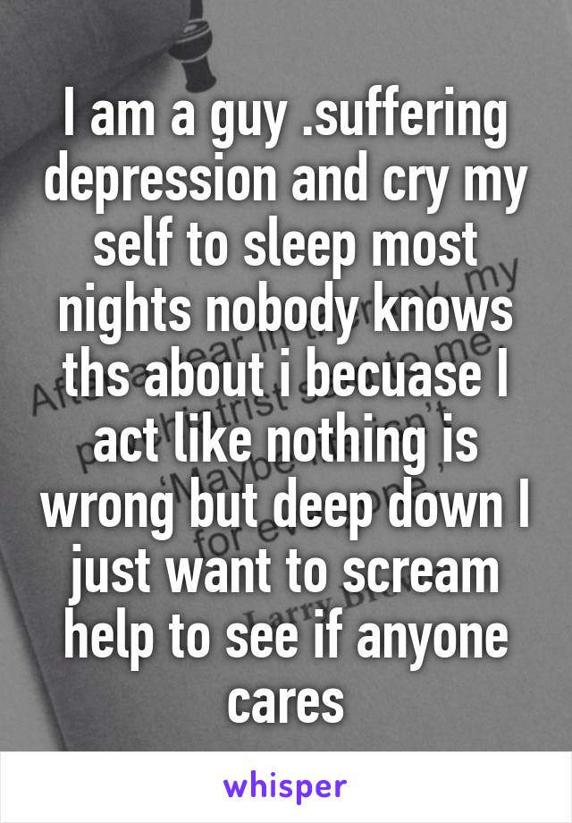 I am a guy .suffering depression and cry my self to sleep most nights nobody knows ths about i becuase I act like nothing is wrong but deep down I just want to scream help to see if anyone cares