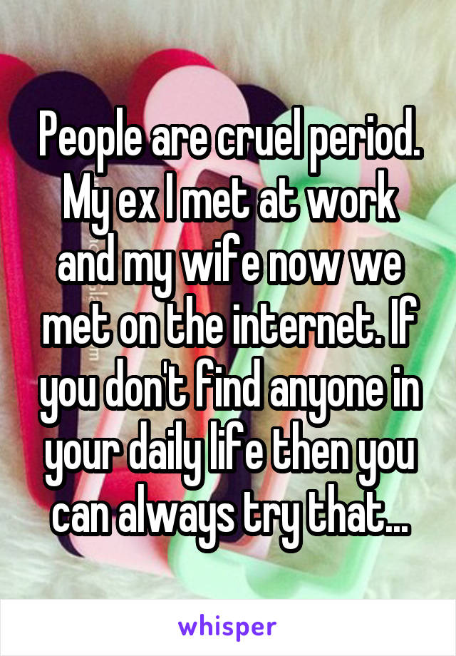 People are cruel period. My ex I met at work and my wife now we met on the internet. If you don't find anyone in your daily life then you can always try that...