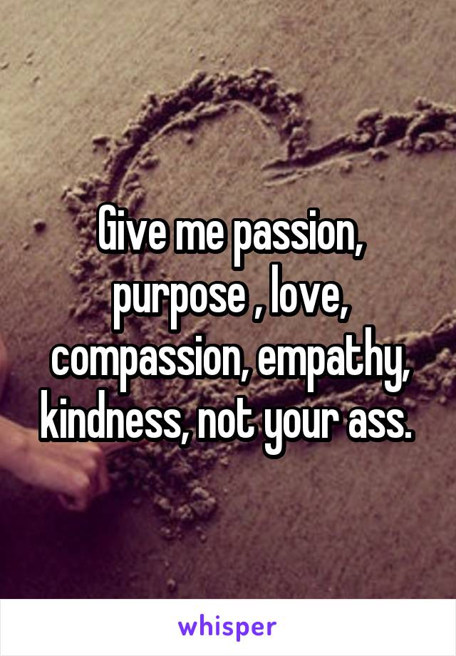 Give me passion, purpose , love, compassion, empathy, kindness, not your ass. 