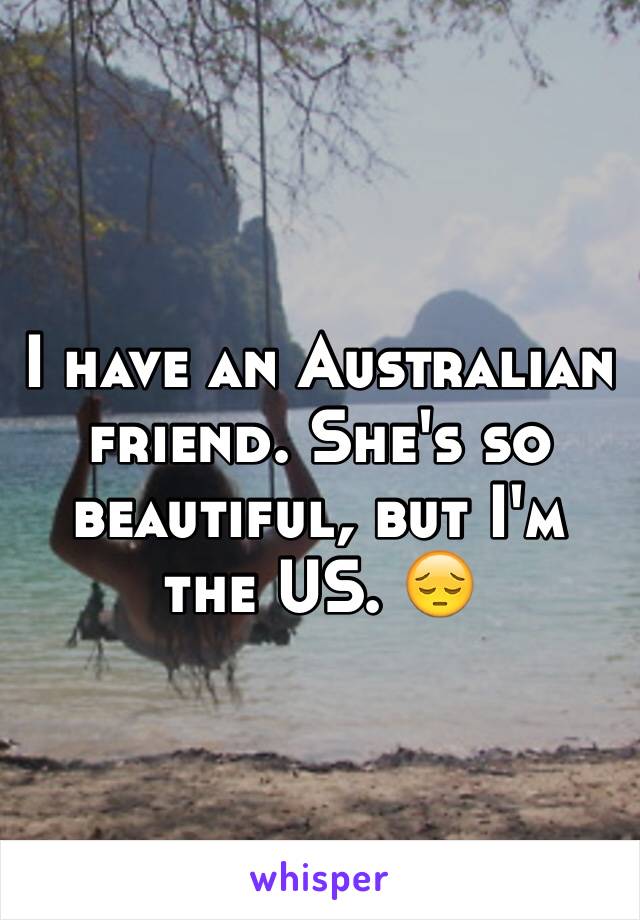 I have an Australian friend. She's so beautiful, but I'm the US. 😔