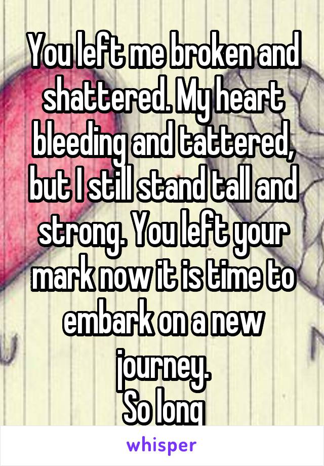 You left me broken and shattered. My heart bleeding and tattered, but I still stand tall and strong. You left your mark now it is time to embark on a new journey.
So long