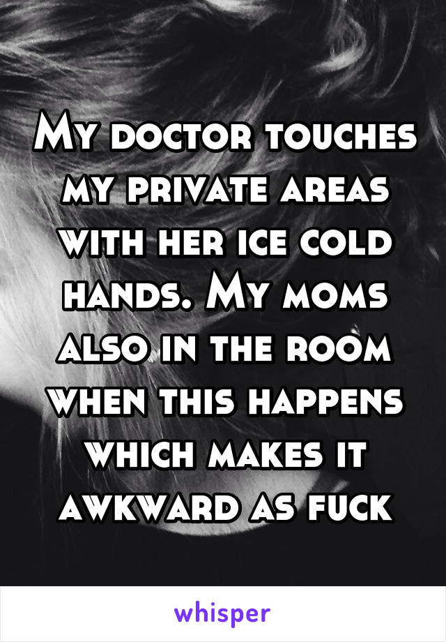 My doctor touches my private areas with her ice cold hands. My moms also in the room when this happens which makes it awkward as fuck