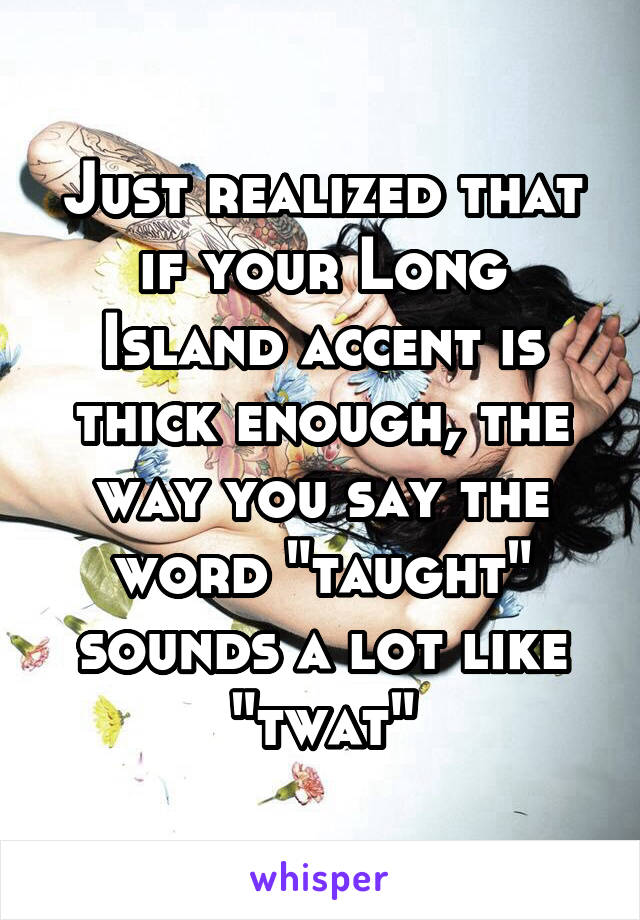 Just realized that if your Long Island accent is thick enough, the way you say the word "taught" sounds a lot like "twat"