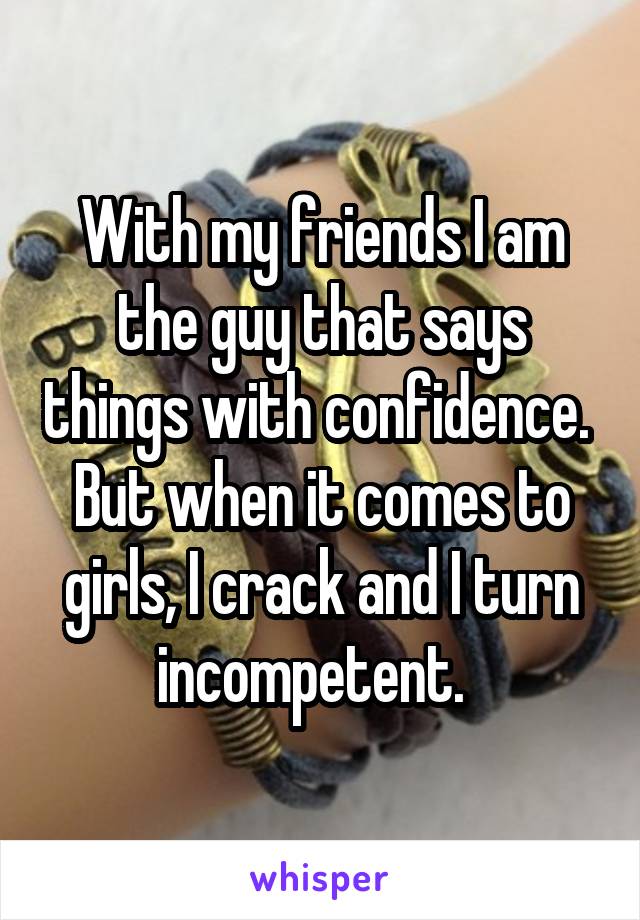 With my friends I am the guy that says things with confidence.  But when it comes to girls, I crack and I turn incompetent.  