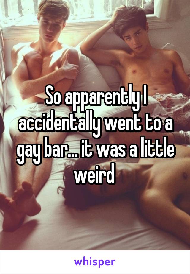 So apparently I accidentally went to a gay bar... it was a little weird 