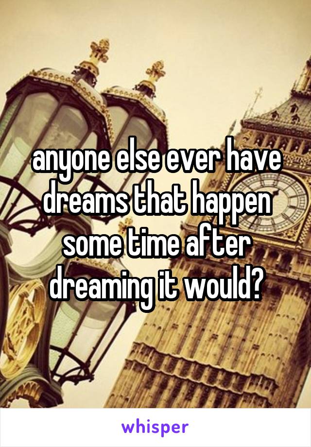 anyone else ever have dreams that happen some time after dreaming it would?