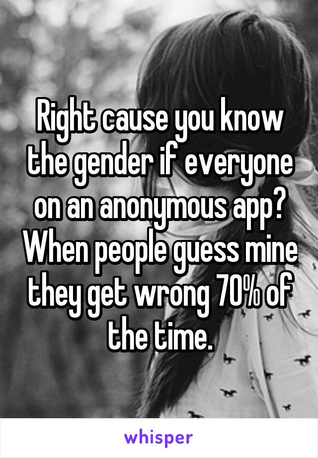 Right cause you know the gender if everyone on an anonymous app? When people guess mine they get wrong 70% of the time.