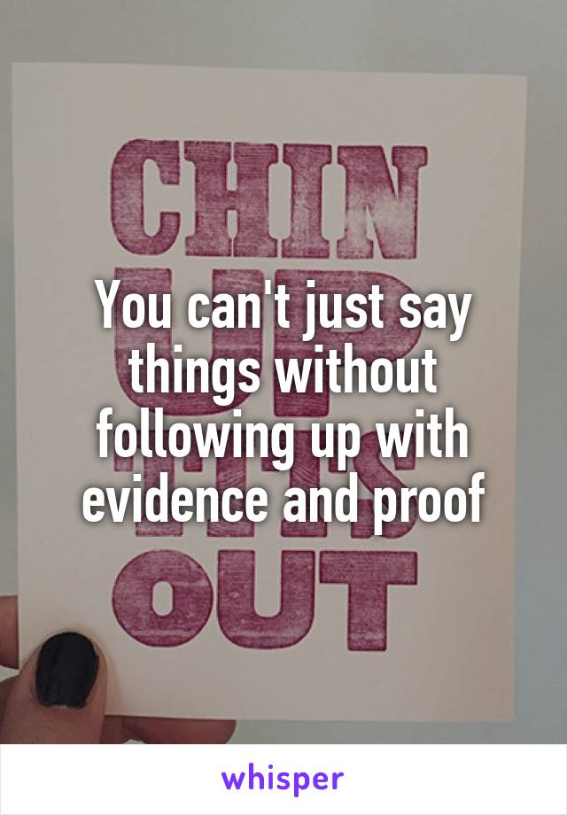 You can't just say things without following up with evidence and proof