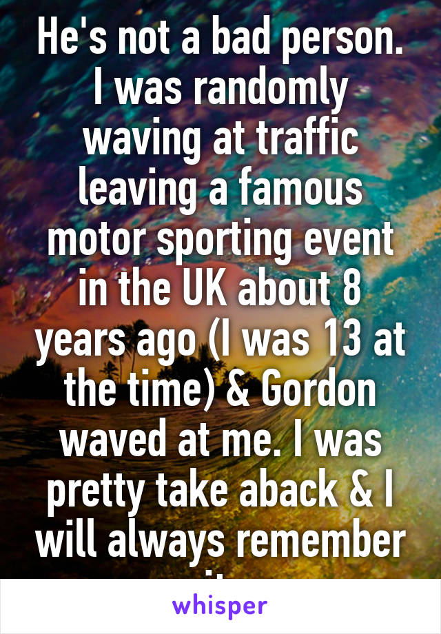 He's not a bad person. I was randomly waving at traffic leaving a famous motor sporting event in the UK about 8 years ago (I was 13 at the time) & Gordon waved at me. I was pretty take aback & I will always remember it.