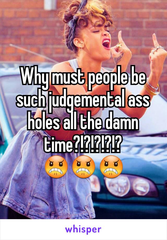 Why must people be such judgemental ass holes all the damn time?!?!?!?!? 😠😠😠