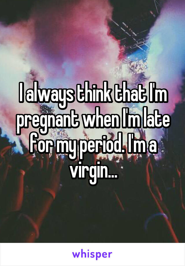 I always think that I'm pregnant when I'm late for my period. I'm a virgin...