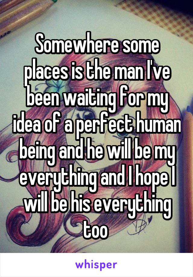 Somewhere some places is the man I've been waiting for my idea of a perfect human being and he will be my everything and I hope I will be his everything too 