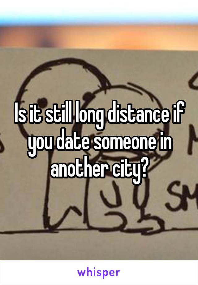 Is it still long distance if you date someone in another city?