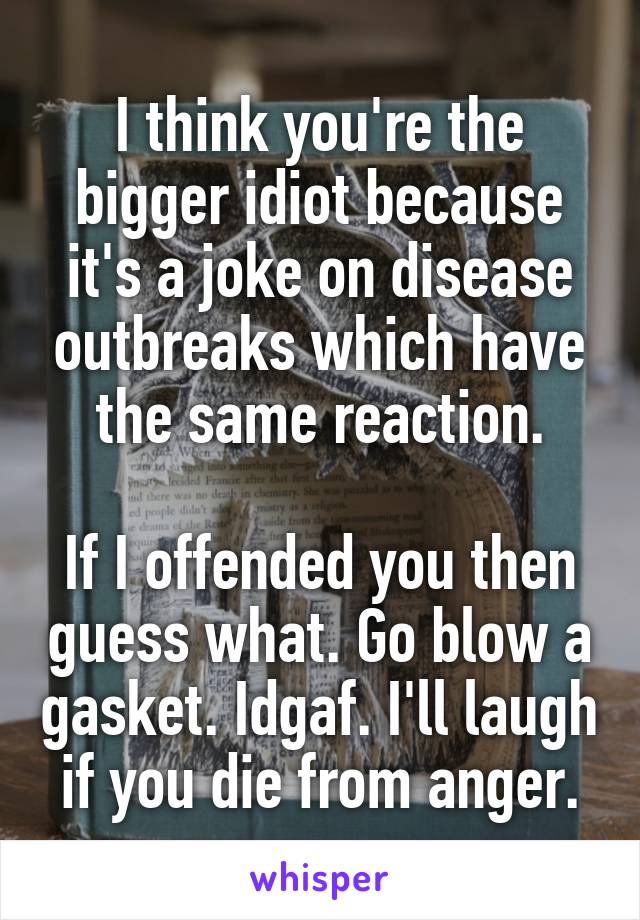 I think you're the bigger idiot because it's a joke on disease outbreaks which have the same reaction.

If I offended you then guess what. Go blow a gasket. Idgaf. I'll laugh if you die from anger.