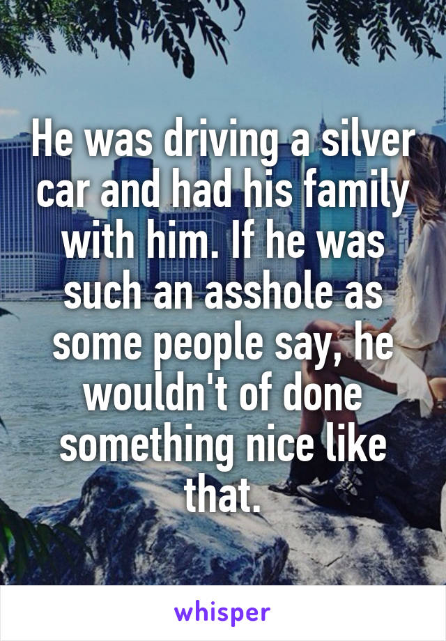 He was driving a silver car and had his family with him. If he was such an asshole as some people say, he wouldn't of done something nice like that.