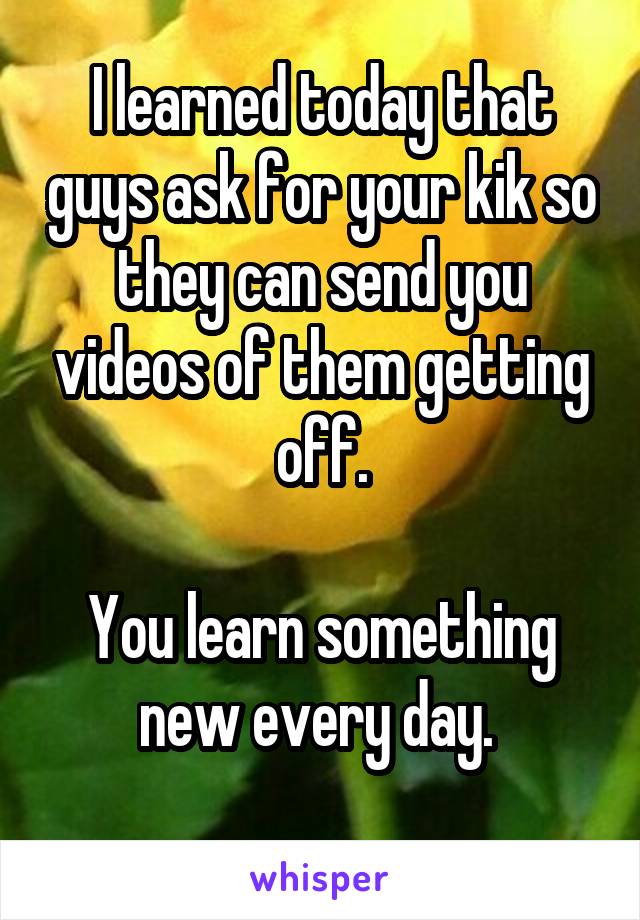 I learned today that guys ask for your kik so they can send you videos of them getting off.

You learn something new every day. 
