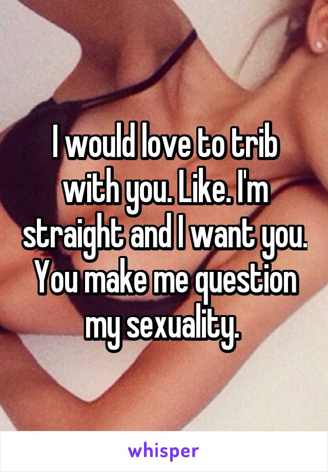 I would love to trib with you. Like. I'm straight and I want you. You make me question my sexuality. 