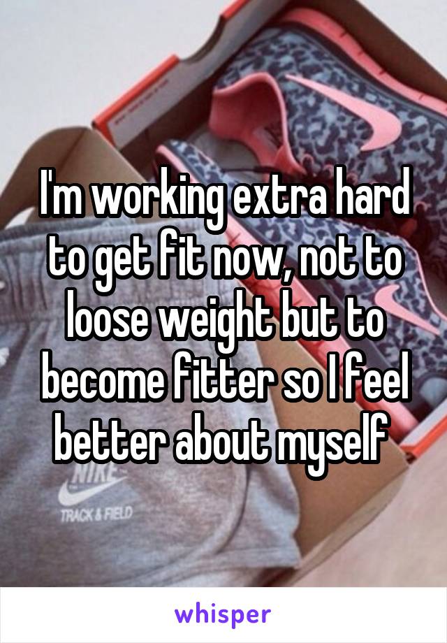 I'm working extra hard to get fit now, not to loose weight but to become fitter so I feel better about myself 